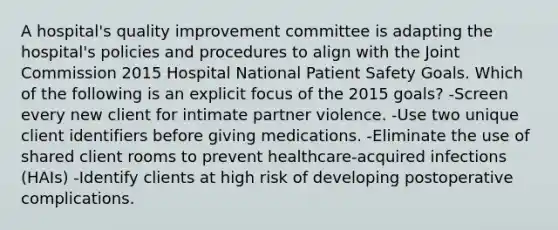 A hospital's quality improvement committee is adapting the hospital's policies and procedures to align with the Joint Commission 2015 Hospital National Patient Safety Goals. Which of the following is an explicit focus of the 2015 goals? -Screen every new client for intimate partner violence. -Use two unique client identifiers before giving medications. -Eliminate the use of shared client rooms to prevent healthcare-acquired infections (HAIs) -Identify clients at high risk of developing postoperative complications.