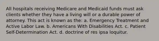 All hospitals receiving Medicare and Medicaid funds must ask clients whether they have a living will or a durable power of attorney. This act is known as the: a. Emergency Treatment and Active Labor Law. b. Americans With Disabilities Act. c. Patient Self-Determination Act. d. doctrine of res ipsa loquitur.