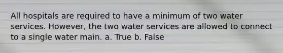 All hospitals are required to have a minimum of two water services. However, the two water services are allowed to connect to a single water main. a. True b. False