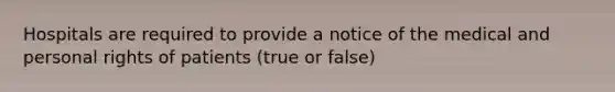 Hospitals are required to provide a notice of the medical and personal rights of patients (true or false)