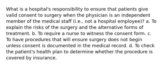 What is a hospital's responsibility to ensure that patients give valid consent to surgery when the physician is an independent member of the medical staff (i.e., not a hospital employee)? a. To explain the risks of the surgery and the alternative forms of treatment. b. To require a nurse to witness the consent form. c. To have procedures that will ensure surgery does not begin unless consent is documented in the medical record. d. To check the patient's health plan to determine whether the procedure is covered by insurance.