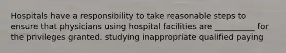 Hospitals have a responsibility to take reasonable steps to ensure that physicians using hospital facilities are __________ for the privileges granted. studying inappropriate qualified paying