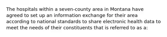 The hospitals within a seven-county area in Montana have agreed to set up an information exchange for their area according to national standards to share electronic health data to meet the needs of their constituents that is referred to as a: