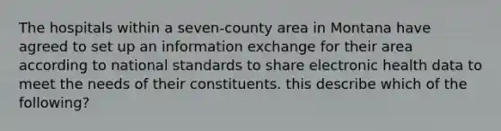 The hospitals within a seven-county area in Montana have agreed to set up an information exchange for their area according to national standards to share electronic health data to meet the needs of their constituents. this describe which of the following?