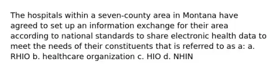 The hospitals within a seven-county area in Montana have agreed to set up an information exchange for their area according to national standards to share electronic health data to meet the needs of their constituents that is referred to as a: a. RHIO b. healthcare organization c. HIO d. NHIN