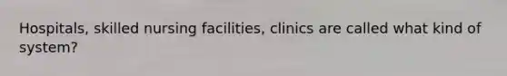 Hospitals, skilled nursing facilities, clinics are called what kind of system?