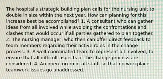 The hospital's strategic building plan calls for the nursing unit to double in size within the next year. How can planning for this increase best be accomplished? 1. A consultant who can gather ideas from all involved while avoiding the confrontations and clashes that would occur if all parties gathered to plan together. 2. The nursing manager, who then can offer direct feedback to team members regarding their active roles in the change process. 3. A well-coordinated team to represent all involved, to ensure that all difficult aspects of the change process are considered. 4. An open forum of all staff, so that no workplace teamwork issues go unaddressed.