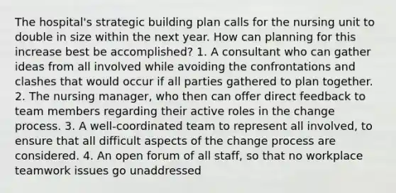 The hospital's strategic building plan calls for the nursing unit to double in size within the next year. How can planning for this increase best be accomplished? 1. A consultant who can gather ideas from all involved while avoiding the confrontations and clashes that would occur if all parties gathered to plan together. 2. The nursing manager, who then can offer direct feedback to team members regarding their active roles in the change process. 3. A well-coordinated team to represent all involved, to ensure that all difficult aspects of the change process are considered. 4. An open forum of all staff, so that no workplace teamwork issues go unaddressed