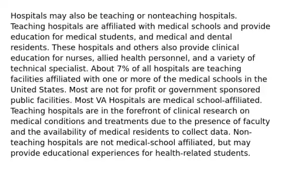 Hospitals may also be teaching or nonteaching hospitals. Teaching hospitals are affiliated with medical schools and provide education for medical students, and medical and dental residents. These hospitals and others also provide clinical education for nurses, allied health personnel, and a variety of technical specialist. About 7% of all hospitals are teaching facilities affiliated with one or more of the medical schools in the United States. Most are not for profit or government sponsored public facilities. Most VA Hospitals are medical school-affiliated. Teaching hospitals are in the forefront of clinical research on medical conditions and treatments due to the presence of faculty and the availability of medical residents to collect data. Non-teaching hospitals are not medical-school affiliated, but may provide educational experiences for health-related students.