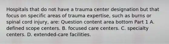 Hospitals that do not have a trauma center designation but that focus on specific areas of trauma​ expertise, such as burns or spinal cord​ injury, are: Question content area bottom Part 1 A. defined scope centers. B. focused care centers. C. specialty centers. D. ​extended-care facilities.