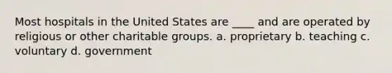 Most hospitals in the United States are ____ and are operated by religious or other charitable groups. a. proprietary b. teaching c. voluntary d. government