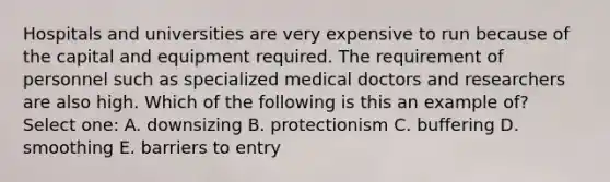 Hospitals and universities are very expensive to run because of the capital and equipment required. The requirement of personnel such as specialized medical doctors and researchers are also high. Which of the following is this an example of? Select one: A. downsizing B. protectionism C. buffering D. smoothing E. barriers to entry