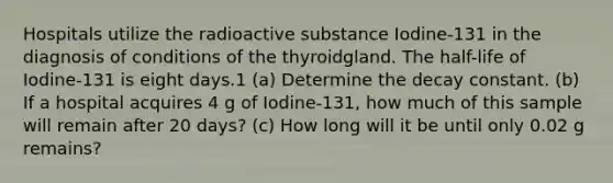 Hospitals utilize the radioactive substance Iodine-131 in the diagnosis of conditions of the thyroidgland. The half-life of Iodine-131 is eight days.1 (a) Determine the decay constant. (b) If a hospital acquires 4 g of Iodine-131, how much of this sample will remain after 20 days? (c) How long will it be until only 0.02 g remains?