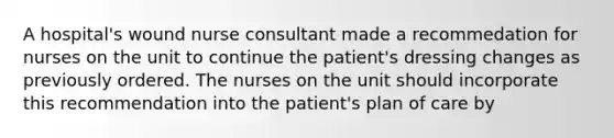 A hospital's wound nurse consultant made a recommedation for nurses on the unit to continue the patient's dressing changes as previously ordered. The nurses on the unit should incorporate this recommendation into the patient's plan of care by