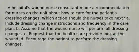 . A hospital's wound nurse consultant made a recommendation for nurses on the unit about how to care for the patient's dressing changes. Which action should the nurses take next? a. Include dressing change instructions and frequency in the care plan. b. Assume that the wound nurse will perform all dressing changes. c. Request that the health care provider look at the wound. d. Encourage the patient to perform the dressing changes.