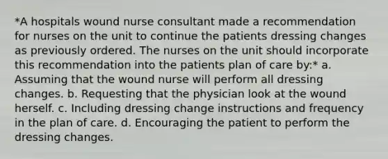 *A hospitals wound nurse consultant made a recommendation for nurses on the unit to continue the patients dressing changes as previously ordered. The nurses on the unit should incorporate this recommendation into the patients plan of care by:* a. Assuming that the wound nurse will perform all dressing changes. b. Requesting that the physician look at the wound herself. c. Including dressing change instructions and frequency in the plan of care. d. Encouraging the patient to perform the dressing changes.