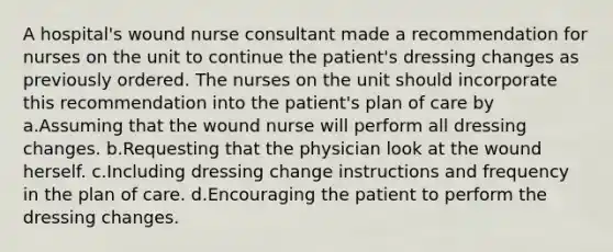 A hospital's wound nurse consultant made a recommendation for nurses on the unit to continue the patient's dressing changes as previously ordered. The nurses on the unit should incorporate this recommendation into the patient's plan of care by a.Assuming that the wound nurse will perform all dressing changes. b.Requesting that the physician look at the wound herself. c.Including dressing change instructions and frequency in the plan of care. d.Encouraging the patient to perform the dressing changes.