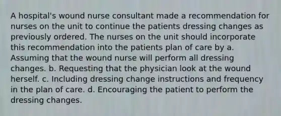 A hospital's wound nurse consultant made a recommendation for nurses on the unit to continue the patients dressing changes as previously ordered. The nurses on the unit should incorporate this recommendation into the patients plan of care by a. Assuming that the wound nurse will perform all dressing changes. b. Requesting that the physician look at the wound herself. c. Including dressing change instructions and frequency in the plan of care. d. Encouraging the patient to perform the dressing changes.