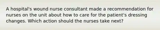 A hospital's wound nurse consultant made a recommendation for nurses on the unit about how to care for the patient's dressing changes. Which action should the nurses take next?