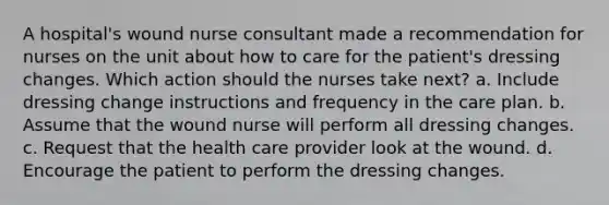 A hospital's wound nurse consultant made a recommendation for nurses on the unit about how to care for the patient's dressing changes. Which action should the nurses take next? a. Include dressing change instructions and frequency in the care plan. b. Assume that the wound nurse will perform all dressing changes. c. Request that the health care provider look at the wound. d. Encourage the patient to perform the dressing changes.