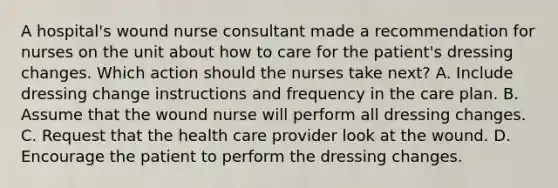 A hospital's wound nurse consultant made a recommendation for nurses on the unit about how to care for the patient's dressing changes. Which action should the nurses take next? A. Include dressing change instructions and frequency in the care plan. B. Assume that the wound nurse will perform all dressing changes. C. Request that the health care provider look at the wound. D. Encourage the patient to perform the dressing changes.