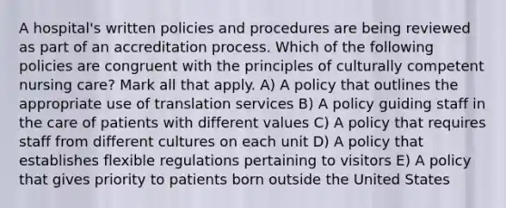 A hospital's written policies and procedures are being reviewed as part of an accreditation process. Which of the following policies are congruent with the principles of culturally competent nursing care? Mark all that apply. A) A policy that outlines the appropriate use of translation services B) A policy guiding staff in the care of patients with different values C) A policy that requires staff from different cultures on each unit D) A policy that establishes flexible regulations pertaining to visitors E) A policy that gives priority to patients born outside the United States