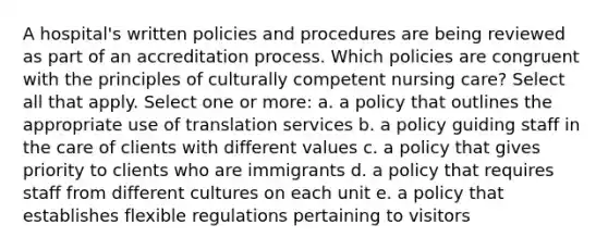 A hospital's written policies and procedures are being reviewed as part of an accreditation process. Which policies are congruent with the principles of culturally competent nursing care? Select all that apply. Select one or more: a. a policy that outlines the appropriate use of translation services b. a policy guiding staff in the care of clients with different values c. a policy that gives priority to clients who are immigrants d. a policy that requires staff from different cultures on each unit e. a policy that establishes flexible regulations pertaining to visitors