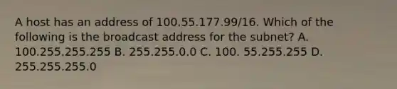 A host has an address of 100.55.177.99/16. Which of the following is the broadcast address for the subnet? A. 100.255.255.255 B. 255.255.0.0 C. 100. 55.255.255 D. 255.255.255.0