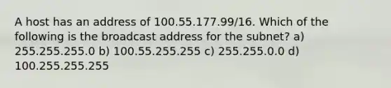 A host has an address of 100.55.177.99/16. Which of the following is the broadcast address for the subnet? a) 255.255.255.0 b) 100.55.255.255 c) 255.255.0.0 d) 100.255.255.255