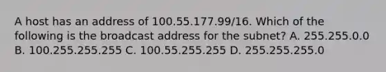 A host has an address of 100.55.177.99/16. Which of the following is the broadcast address for the subnet? A. 255.255.0.0 B. 100.255.255.255 C. 100.55.255.255 D. 255.255.255.0