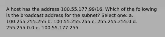 A host has the address 100.55.177.99/16. Which of the following is the broadcast address for the subnet? Select one: a. 100.255.255.255 b. 100.55.255.255 c. 255.255.255.0 d. 255.255.0.0 e. 100.55.177.255