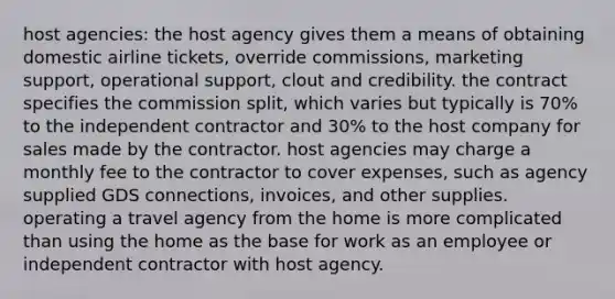 host agencies: the host agency gives them a means of obtaining domestic airline tickets, override commissions, marketing support, operational support, clout and credibility. the contract specifies the commission split, which varies but typically is 70% to the independent contractor and 30% to the host company for sales made by the contractor. host agencies may charge a monthly fee to the contractor to cover expenses, such as agency supplied GDS connections, invoices, and other supplies. operating a travel agency from the home is more complicated than using the home as the base for work as an employee or independent contractor with host agency.