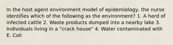 In the host agent environment model of epidemiology, the nurse identifies which of the following as the environment? 1. A herd of infected cattle 2. Waste products dumped into a nearby lake 3. Individuals living in a "crack house" 4. Water contaminated with E. Coli