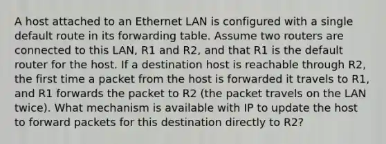 A host attached to an Ethernet LAN is configured with a single default route in its forwarding table. Assume two routers are connected to this LAN, R1 and R2, and that R1 is the default router for the host. If a destination host is reachable through R2, the first time a packet from the host is forwarded it travels to R1, and R1 forwards the packet to R2 (the packet travels on the LAN twice). What mechanism is available with IP to update the host to forward packets for this destination directly to R2?