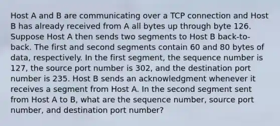 Host A and B are communicating over a TCP connection and Host B has already received from A all bytes up through byte 126. Suppose Host A then sends two segments to Host B back-to-back. The first and second segments contain 60 and 80 bytes of data, respectively. In the first segment, the sequence number is 127, the source port number is 302, and the destination port number is 235. Host B sends an acknowledgment whenever it receives a segment from Host A. In the second segment sent from Host A to B, what are the sequence number, source port number, and destination port number?