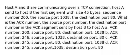 Host A and B are communicating over a TCP connection, host A send to host B the first segment with size 45 bytes, sequence number 200, the source port 1038, the destination port 80. What is the ACK number, the source port number, the destination port number in the ACK segment sent by host B to host A a. ACK number: 200, source port: 80, destination port: 1038 b. ACK number: 246, source port: 1038, destination port: 80 c. ACK number: 245, source port: 80, destination port: 1038 d. ACK number: 245, source port:1038, destination port: 80