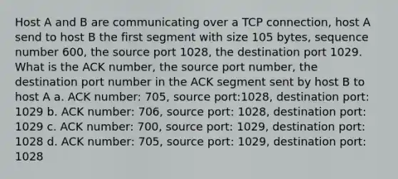 Host A and B are communicating over a TCP connection, host A send to host B the first segment with size 105 bytes, sequence number 600, the source port 1028, the destination port 1029. What is the ACK number, the source port number, the destination port number in the ACK segment sent by host B to host A a. ACK number: 705, source port:1028, destination port: 1029 b. ACK number: 706, source port: 1028, destination port: 1029 c. ACK number: 700, source port: 1029, destination port: 1028 d. ACK number: 705, source port: 1029, destination port: 1028