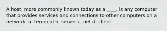 A host, more commonly known today as a ____, is any computer that provides services and connections to other computers on a network. a. terminal b. server c. net d. client