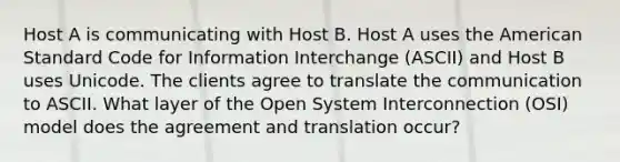 Host A is communicating with Host B. Host A uses the American Standard Code for Information Interchange (ASCII) and Host B uses Unicode. The clients agree to translate the communication to ASCII. What layer of the Open System Interconnection (OSI) model does the agreement and translation occur?