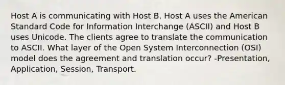 Host A is communicating with Host B. Host A uses the American Standard Code for Information Interchange (ASCII) and Host B uses Unicode. The clients agree to translate the communication to ASCII. What layer of the Open System Interconnection (OSI) model does the agreement and translation occur? -Presentation, Application, Session, Transport.