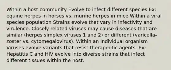 Within a host community Evolve to infect different species Ex: equine herpes in horses vs. murine herpes in mice Within a viral species population Strains evolve that vary in infectivity and virulence. Closely related viruses may cause diseases that are similar (herpes simplex viruses 1 and 2) or different (varicella-zoster vs. cytomegalovirus). Within an individual organism Viruses evolve variants that resist therapeutic agents. Ex: Hepatitis C and HIV evolve into diverse strains that infect different tissues within the host.