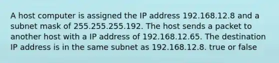 A host computer is assigned the IP address 192.168.12.8 and a subnet mask of 255.255.255.192. The host sends a packet to another host with a IP address of 192.168.12.65. The destination IP address is in the same subnet as 192.168.12.8. true or false