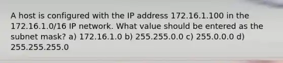 A host is configured with the IP address 172.16.1.100 in the 172.16.1.0/16 IP network. What value should be entered as the subnet mask? a) 172.16.1.0 b) 255.255.0.0 c) 255.0.0.0 d) 255.255.255.0