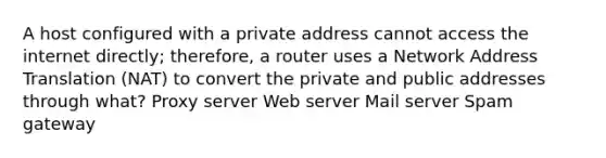 A host configured with a private address cannot access the internet directly; therefore, a router uses a Network Address Translation (NAT) to convert the private and public addresses through what? Proxy server Web server Mail server Spam gateway