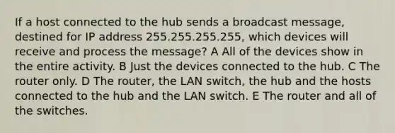 If a host connected to the hub sends a broadcast message, destined for IP address 255.255.255.255, which devices will receive and process the message? A All of the devices show in the entire activity. B Just the devices connected to the hub. C The router only. D The router, the LAN switch, the hub and the hosts connected to the hub and the LAN switch. E The router and all of the switches.