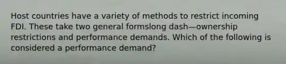 Host countries have a variety of methods to restrict incoming FDI. These take two general formslong dash—ownership restrictions and performance demands. Which of the following is considered a performance​ demand?