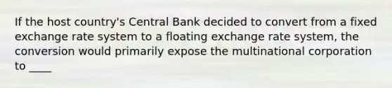 If the host country's Central Bank decided to convert from a fixed exchange rate system to a floating exchange rate system, the conversion would primarily expose the multinational corporation to ____