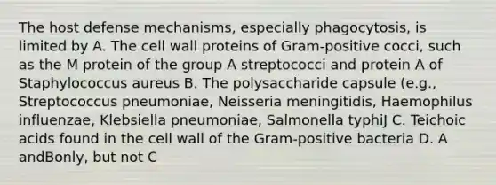 The host defense mechanisms, especially phagocytosis, is limited by A. The cell wall proteins of Gram-positive cocci, such as the M protein of the group A streptococci and protein A of Staphylococcus aureus B. The polysaccharide capsule (e.g., Streptococcus pneumoniae, Neisseria meningitidis, Haemophilus influenzae, Klebsiella pneumoniae, Salmonella typhiJ C. Teichoic acids found in the cell wall of the Gram-positive bacteria D. A andBonly, but not C