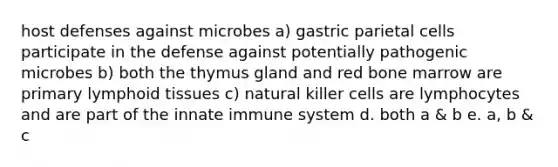 host defenses against microbes a) gastric parietal cells participate in the defense against potentially pathogenic microbes b) both the thymus gland and red bone marrow are primary lymphoid tissues c) natural killer cells are lymphocytes and are part of the innate immune system d. both a & b e. a, b & c