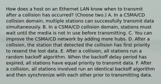 How does a host on an Ethernet LAN know when to transmit after a collision has occurred? (Choose two.) A. In a CSMA/CD collision domain, multiple stations can successfully transmit data simultaneously. B. In a CSMA/CD collision domain, stations must wait until the media is not in use before transmitting. C. You can improve the CSMA/CD network by adding more hubs. D. After a collision, the station that detected the collision has first priority to resend the lost data. E. After a collision, all stations run a random backoff algorithm. When the backoff delay period has expired, all stations have equal priority to transmit data. F. After a collision, all stations involved run an identical backoff algorithm and then synchronize with each other prior to transmitting data.